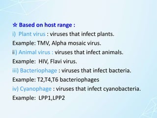 ☆ Based on host range :
i) Plant virus : viruses that infect plants.
Example: TMV, Alpha mosaic virus.
ii) Animal virus : viruses that infect animals.
Example: HIV, Flavi virus.
iii) Bacteriophage : viruses that infect bacteria.
Example: T2,T4,T6 bacteriophages
iv) Cyanophage : viruses that infect cyanobacteria.
Example: LPP1,LPP2
 