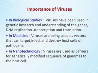 Importance of Viruses
• In Biological Studies : Viruses have been used in
genetic Research and understanding of the genes,
DNA replication ,transcription and translation.
• In Medicine : Viruses are being used as vectors
that can target,infect and destroy host cells of
pathogens.
• In Nanotechnology : Viruses are used as carriers
for genetically modified sequence of genomes to
the host cell.
 