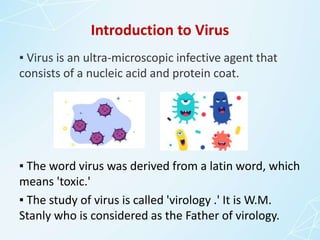 Introduction to Virus
▪ Virus is an ultra-microscopic infective agent that
consists of a nucleic acid and protein coat.
▪ The word virus was derived from a latin word, which
means 'toxic.'
▪ The study of virus is called 'virology .' It is W.M.
Stanly who is considered as the Father of virology.
 