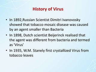 History of Virus
• In 1892,Russian Scientist Dimitri Ivanovosky
showed that tobacco mosaic disease was caused
by an agent smaller than Bacteria
• In 1898, Dutch scientist Beijerinck realised that
the agent was different from bacteria and termed
as 'Virus'
• In 1935, W.M. Stanely first crystallized Virus from
tobacco leaves
 