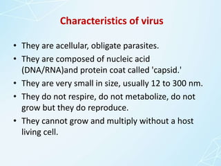 Characteristics of virus
• They are acellular, obligate parasites.
• They are composed of nucleic acid
(DNA/RNA)and protein coat called 'capsid.'
• They are very small in size, usually 12 to 300 nm.
• They do not respire, do not metabolize, do not
grow but they do reproduce.
• They cannot grow and multiply without a host
living cell.
 