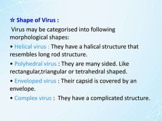 ☆ Shape of Virus :
Virus may be categorised into following
morphological shapes:
• Helical virus : They have a halical structure that
resembles long rod structure.
• Polyhedral virus : They are many sided. Like
rectangular,triangular or tetrahedral shaped.
• Enveloped virus : Their capsid is covered by an
envelope.
• Complex virus : They have a complicated structure.
 