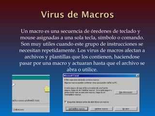 Un macro es una secuencia de óredenes de teclado y
mouse asignadas a una sola tecla, símbolo o comando.
Son muy utiles cuando este grupo de instrucciones se
necesitan repetidamente. Los virus de macros afectan a
archivos y plantillas que los contienen, haciendose
pasar por una macro y actuaran hasta que el archivo se
abra o utilice.
 