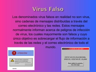 Los denominados virus falsos en realidad no son virus,
sino cadenas de mensajes distribuidas a través del
correo electrónico y las redes. Estos mensajes
normalmente informan acerca de peligros de infección
de virus, los cuales mayormente son falsos y cuyo
único objetivo es sobrecargar el flujo de información a
través de las redes y el correo electrónico de todo el
mundo. 
 