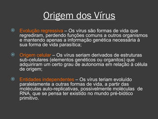 Origem dos Vírus Evolução regressiva  – Os vírus são formas de vida que regrediram, perdendo funções comuns a outros organismos e mantendo apenas a informação genética necessária à sua forma de vida parasítica; Origem celular  – Os vírus seriam derivados de estruturas sub-celulares (elementos genéticos ou organitos) que adquiriram um certo grau de autonomia em relação à célula de origem; Entidades independentes  – Os vírus teriam evoluído paralelamente a outras formas de vida, a partir das moléculas auto-replicativas, possivelmente moléculas  de RNA, que se pensa ter existido no mundo pré-biótico primitivo. 