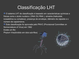 Classificação LHT O sistema LHT de classificação é baseado em características químicas e físicas como o ácido nucleico ( DNA OU RNA ), simetria (helicoidal, icosaédrica ou complexa), presença de envelope, diâmetro da cápside e o número de capsómeros. Esta classificação foi aprovada pelo PNVC (Provisional Committee on Nomenclature of Virus) em 1962  Existe um filo:  Phylum Vira(dividido em dois sub-filos)‏ 