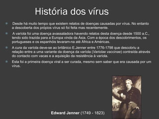 História dos vírus Desde há muito tempo que existem relatos de doenças causadas por vírus. No entanto a descoberta dos própios vírus só foi feita mas recentemente. A varíola foi uma doença avassaladora havendo relatos desta doença desde 1500 a.C., tendo sido trazida para a Europa vinda da Ásia. Com a época dos descobrimentos, os portugueses e os espanhóis levaram-na até África e Américas. A cura da varíola deve-se ao britânico E.Jenner entre 1776-1798 que descobriu a relação entre a uma variante da doença da varíola ( Variolae vaccinae ) contraída através do contacto com vacas e a aquisição da resistência à varíola. Esta foi a primeira doença viral a ser curada, mesmo sem saber que era causada por um vírus. Edward Jenner  (1749 - 1823)  