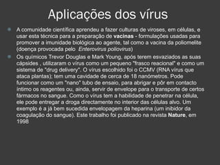 Aplicações dos vírus A comunidade científica aprendeu a fazer culturas de viroses, em células, e usar esta técnica para a preparação de  vacinas  - formulações usadas para promover a imunidade biológica ao agente, tal como a vacina da poliomelite (doença provocada pelo  Enterovirus poliovirus )‏ Os químicos Trevor Douglas e Mark Young, após terem esvaziados as suas  cápsides , utilizaram o vírus como um pequeno "frasco reacional" e como um sistema de "drug delivery". O vírus escolhido foi o CCMV (RNA vírus que ataca plantas); tem uma cavidade de cerca de 18 nanómetros. Pode funcionar como um "nano" tubo de ensaio, para abrigar e pôr em contacto íntimo os reagentes ou, ainda, servir de envelope para o transporte de certos fármacos no sangue. Como o vírus tem a habilidade de penetrar na célula, ele pode entregar a droga directamente no interior das células alvo. Um exemplo é a já bem sucedida envelopagem da heparina (um inibidor da coagulação do sangue). Este trabalho foi publicado na revista  Nature , em 1998  
