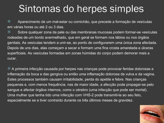 Sintomas do herpes simples Aparecimento de um mal-estar ou comichão, que precede a formação de vesículas em várias horas ou até 2 ou 3 dias.  Sobre qualquer zona da pele ou das membranas mucosas podem formar-se vesículas rodeadas de um bordo avermelhado, que em geral se formam nos lábios ou nos órgãos genitais. As vesículas tendem a unir-se, ao ponto de configurarem uma única zona afectada. Depois de uns dias, elas começam a secar e formam uma fina crosta amarelada e úlceras superficiais. As vesículas formadas em zonas húmidas do corpo podem demorar mais a curar.  A primeira infecção causada por herpes nas crianças pode provocar feridas dolorosas e inflamação da boca e das gengiva ou então uma inflamação dolorosa da vulva e da vagina. Estes processos também causam irritabilidade, perda do apetite e febre. Nas crianças pequenas e, com menos frequência, nas de maior idade, a afecção pode propagar-se pelo sangue e afectar órgãos internos, como o cérebro (uma infecção que pode ser mortal). Uma mulher que tenha tido uma infecção com VHS-2 pode transmiti-la ao seu feto, especialmente se a tiver contraído durante os três últimos meses de gravidez.  