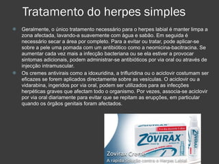 Tratamento do herpes simples Geralmente, o único tratamento necessário para o herpes labial é manter limpa a zona afectada, lavando-a suavemente com água e sabão. Em seguida é necessário secar a área por completo. Para a evitar ou tratar, pode aplicar-se sobre a pele uma pomada com um antibiótico como a neomicina-bacitracina. Se aumentar cada vez mais a infecção bacteriana ou se ela estiver a provocar sintomas adicionais, podem administrar-se antibióticos por via oral ou através de injecção intramuscular. Os cremes antivirais como a idoxuridina, a trifluridina ou o aciclovir costumam ser eficazes se forem aplicados directamente sobre as vesículas. O aciclovir ou a vidarabina, ingeridos por via oral, podem ser utilizados para as infecções herpéticas graves que afectam todo o organismo. Por vezes, associa-se aciclovir por via oral diariamente para evitar que se repitam as erupções, em particular quando os órgãos genitais foram afectados.  