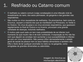 Resfriado ou Catarro comum O resfriado ou catarro comum (vulgo constipação) é uma infecção viral do revestimento do nariz, dos seios perinasais, da garganta e das grandes vias respiratórias. São muitos os vírus causadores de resfriados. Os picornavírus, bem como os rinovírus, causam a maioria dos que se manifestam na Primavera, no Verão e no Outono. Os vírus da gripe e os vírus sinciciais respiratórios, que aparecem regularmente no final do Outono e no Inverno, provocam uma grande variedade de doenças, incluindo resfriados.  O motivo pelo qual cada um tem mais probabilidade de se infectar num momento do que noutro não é de todo conhecido. A exposição ao frio não faz com que alguém se constipe nem aumentar a sua susceptibilidade a infectar-se com um vírus respiratório. Não parece influir demasiadamente o estado geral de saúde da pessoa nem os seus hábitos alimentares e também não influi o facto de ter qualquer anomalia no nariz ou na garganta, como amígdalas de grandes dimensões ou adenóides.  Imagem do rinovírus ao microscópio electrónico 