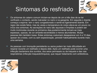 Sintomas do resfriado Os sintomas do catarro comum iniciam-se depois de um a três dias de se ter verificado o contacto, sendo mal-estar no nariz e na garganta. Em seguida o doente começa a espirrar, tem o nariz congestionado e sente-se ligeiramente doente. Em regra não existe febre, mas às vezes a temperatura do corpo eleva-se um pouco no início dos sintomas. As secreções do nariz são aquosas e límpidas e podem ser muito incómodas durante os primeiros dias,posteriormente tornam-se mais espessas, opacas, de cor amarelo-esverdeada e menos abundantes. Muitas pessoas têm também tosse. Estes sintomas costumam desaparecer em 4 a 10 dias, apesar de a tosse, com ou sem expectoração, persistir habitualmente durante mais uma semana. As pessoas com bronquite persistente ou asma podem ter mais dificuldade em respirar durante um resfriado e depois dele. Após um resfriado pode ocorrer uma infecção bacteriana dos ouvidos, dos seios perinasais ou da traqueia e das vias respiratórias (infecção traqueobrônquica), que requer tratamento com antibióticos. 