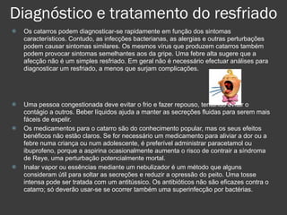 Diagnóstico e tratamento do resfriado Os catarros podem diagnosticar-se rapidamente em função dos sintomas característicos. Contudo, as infecções bacterianas, as alergias e outras perturbações podem causar sintomas similares. Os mesmos vírus que produzem catarros também podem provocar sintomas semelhantes aos da gripe. Uma febre alta sugere que a afecção não é um simples resfriado. Em geral não é necessário efectuar análises para diagnosticar um resfriado, a menos que surjam complicações.  Uma pessoa congestionada deve evitar o frio e fazer repouso, tentando evitar o contágio a outros. Beber líquidos ajuda a manter as secreções fluidas para serem mais fáceis de expelir. Os medicamentos para o catarro são do conhecimento popular, mas os seus efeitos benéficos não estão claros.   Se for necessário um medicamento para aliviar a dor ou a febre numa criança ou num adolescente, é preferível administrar paracetamol ou ibuprofeno, porque a aspirina ocasionalmente aumenta o risco de contrair a síndroma de Reye, uma perturbação potencialmente mortal.  Inalar vapor ou essências mediante um nebulizador é um método que alguns consideram útil para soltar as secreções e reduzir a opressão do peito. Uma tosse intensa pode ser tratada com um antitússico. Os antibióticos não são eficazes contra o catarro; só deverão usar-se se ocorrer também uma superinfecção por bactérias. 