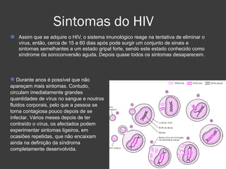 Sintomas do HIV Assim que se adquire o HIV, o sistema imunológico reage na tentativa de eliminar o vírus, então, cerca de 15 a 60 dias após pode surgir um conjunto de sinais e sintomas semelhantes a um estado gripal forte, sendo este estado conhecido como síndrome da soroconversão aguda. Depois quase todos os sintomas desaparecem.  Durante anos é possível que não apareçam mais sintomas. Contudo, circulam imediatamente grandes quantidades de vírus no sangue e noutros fluidos corporais, pelo que a pessoa se torna contagiosa pouco depois de se infectar. Vários meses depois de ter contraído o vírus, os afectados podem experimentar sintomas ligeiros, em ocasiões repetidas, que não encaixam ainda na definição da síndroma completamente desenvolvida.  