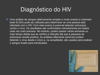 Diagnóstico do HIV Uma análise de sangue relativamente simples e muito exacta (o chamado teste ELISA) pode ser utilizada para determinar se uma pessoa está infectada com o HIV. Com este exame é possível detectar anticorpos contra o vírus. Os resultados são confirmados rotineiramente por testes cada vez mais precisos. No entanto, podem passar várias semanas ou mais tempo desde que se verifica a infecção até que a pesquisa de anticorpos resulte positiva. As análises altamente sensíveis podem detectar o vírus desde o início e, na actualidade, são usadas para analisar o sangue doado para transfusões.  