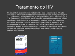 Tratamento do HIV Na actualidade existem muitos medicamentos para o tratamento da infecção, incluindo os inibidores nucleótidos da transcriptase reversa, como por exemplo o AZT (zidovudina), o ddI (didanosina), o ddC (zalcitabina), o d4T (estavudina) e o 3TC (lamivudina); os inibidores não nucleótidos da transcriptase reversa, como a nevirapina e a delavirdina; e os inibidores da protease, como por exemplo os saquinavir, ritonavir e indinavir. Todos evitam que o vírus se reproduza e, em consequência, retardam a progressão da doença. O HIV costuma adquirir resistência a todos estes fármacos quando utilizados isoladamente, num período variável que pode ir de poucos dias a alguns anos, dependendo do tipo de fármaco e do paciente.   