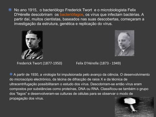 No ano 1915,  o bacteriólogo Frederick Twort  e o microbiologista Felix D'Hérelle descobriram  os  bacteriófagos , os vírus que infectam bactérias. A partir daí, muitos cientistas, baseados nas suas descobertas, começaram a investigação da estrutura, genética e replicação do vírus. Frederick Twort (1877-1950)    Felix D'Hérelle  (1873 -  1949) A partir de 1930, a virologia foi impulsionada pelo avanço da ciência. O desenvolvimento do microscópio electrónico, da técina de difracção de raios X e da técnica de ultracentrifugação possibilitaram o estudo dos vírus. Descobriram-se então vírus eram compostos por substâncias como proteínas, DNA ou RNA. Classificou-se também o grupo dos “fagos” e desenvolveram-se culturas de células para se observar o modo de propagação dos vírus.  