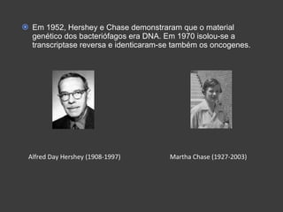 Em 1952, Hershey e Chase demonstraram que o material genético dos bacteriófagos era DNA. Em 1970 isolou-se a transcriptase reversa e identicaram-se também os oncogenes. Alfred Day Hershey (1908-1997)  Martha Chase (1927-2003) 