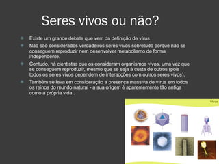 Seres vivos ou não? Existe um grande debate que vem da definição de vírus Não são considerados verdadeiros seres vivos sobretudo porque não se conseguem reproduzir nem desenvolver metabolismo de forma independente. Contudo, há cientistas que os consideram organismos vivos, uma vez que se conseguem reproduzir, mesmo que se seja à custa de outros (pois todos os seres vivos dependem de interacções com outros seres vivos).  Também se leva em consideração a presença massiva de vírus em todos os reinos do mundo natural - a sua origem é aparentemente tão antiga como a própria vida . 