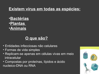 O que são? Entidades infecciosas não celulares Formas de vida simples Replicam-se apenas em células vivas em meio  intracelular Compostas por proteínas, lípidos e ácido nucleico-DNA ou RNA Existem vírus em todas as espécies: Bactérias Plantas  Animais 