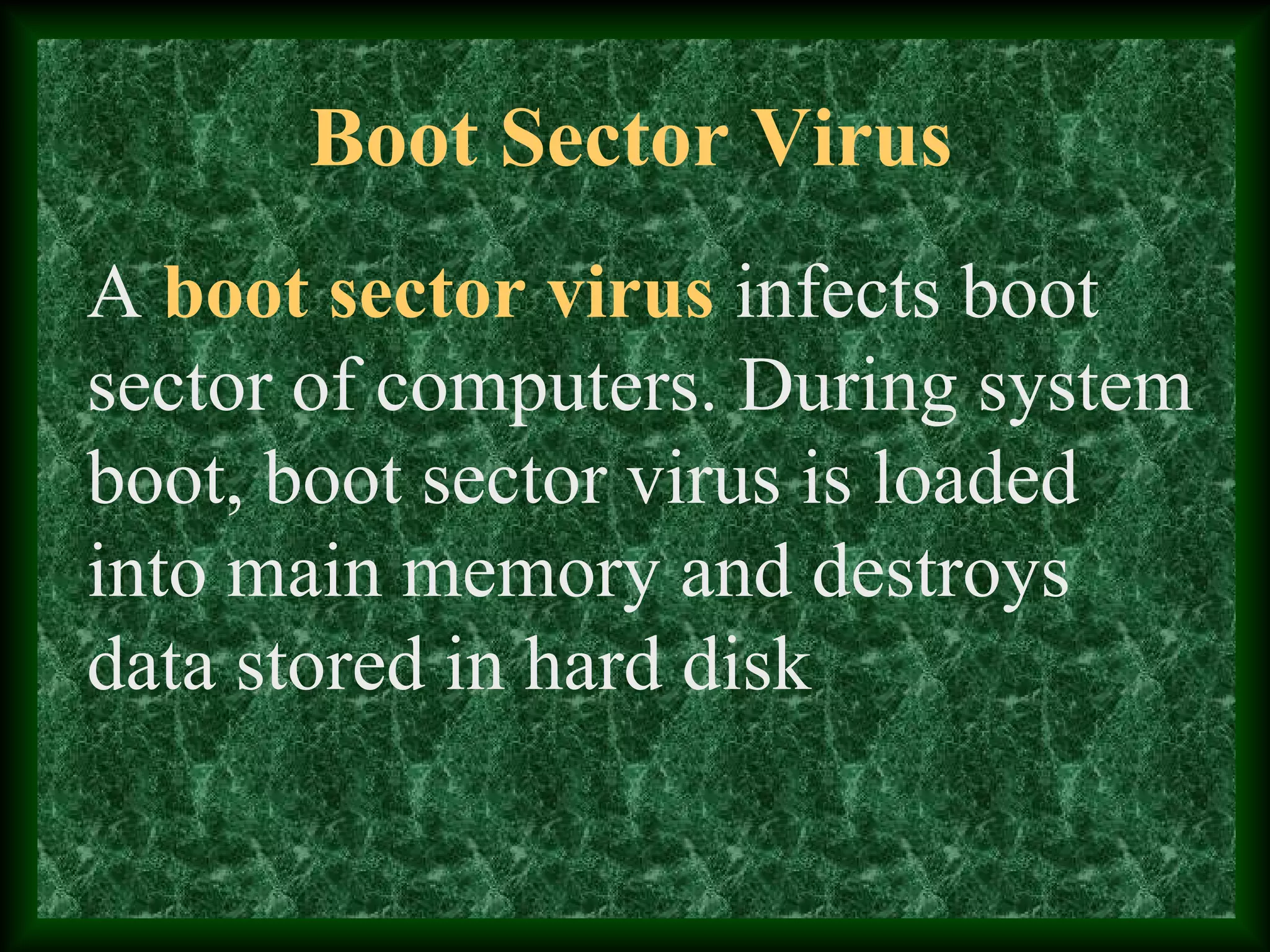 Boot Sector Virus
A boot sector virus infects boot
sector of computers. During system
boot, boot sector virus is loaded
into main memory and destroys
data stored in hard disk
 