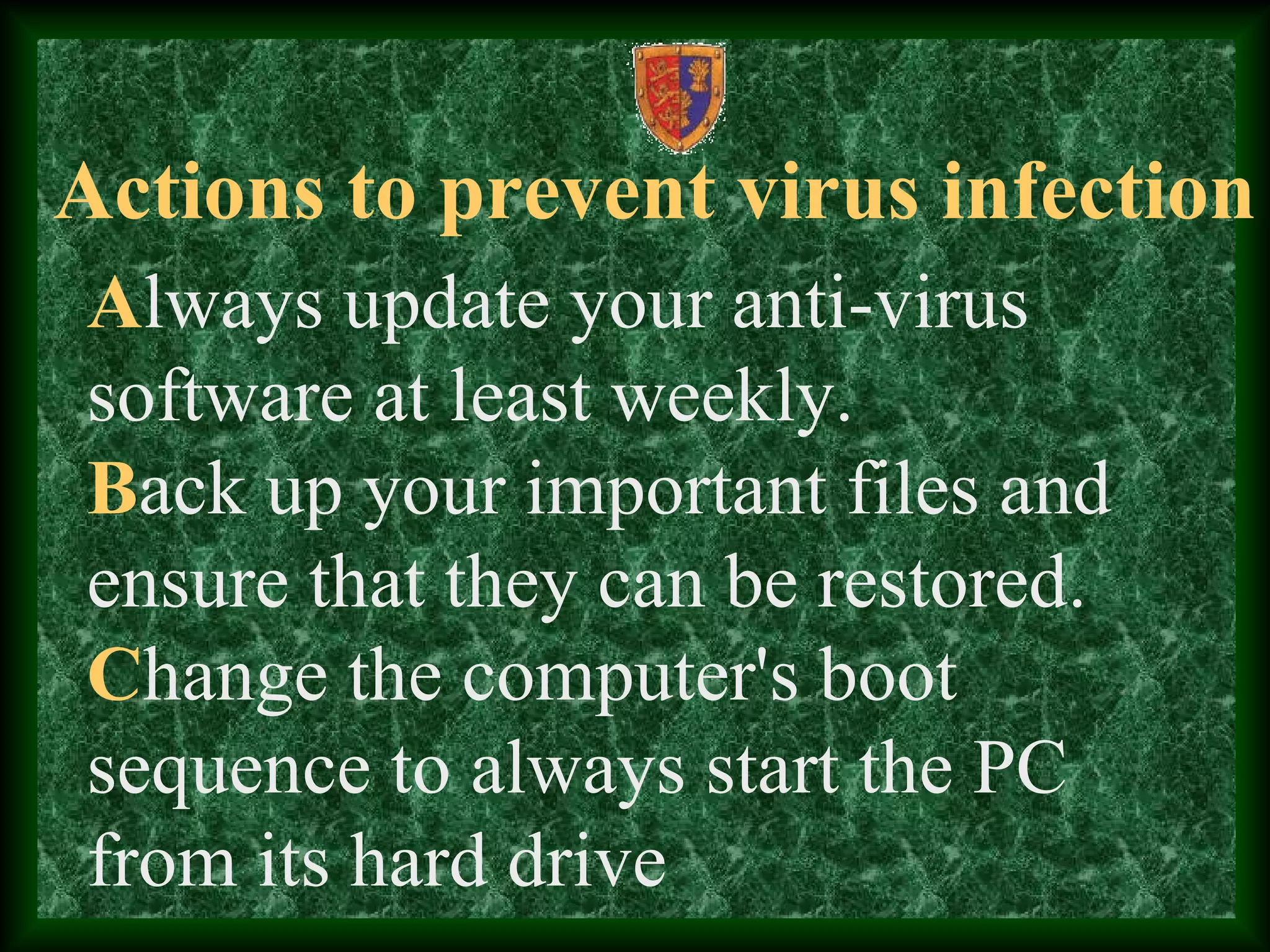 Actions to prevent virus infection
Always update your anti-virus
software at least weekly.
Back up your important files and
ensure that they can be restored.
Change the computer's boot
sequence to always start the PC
from its hard drive
 