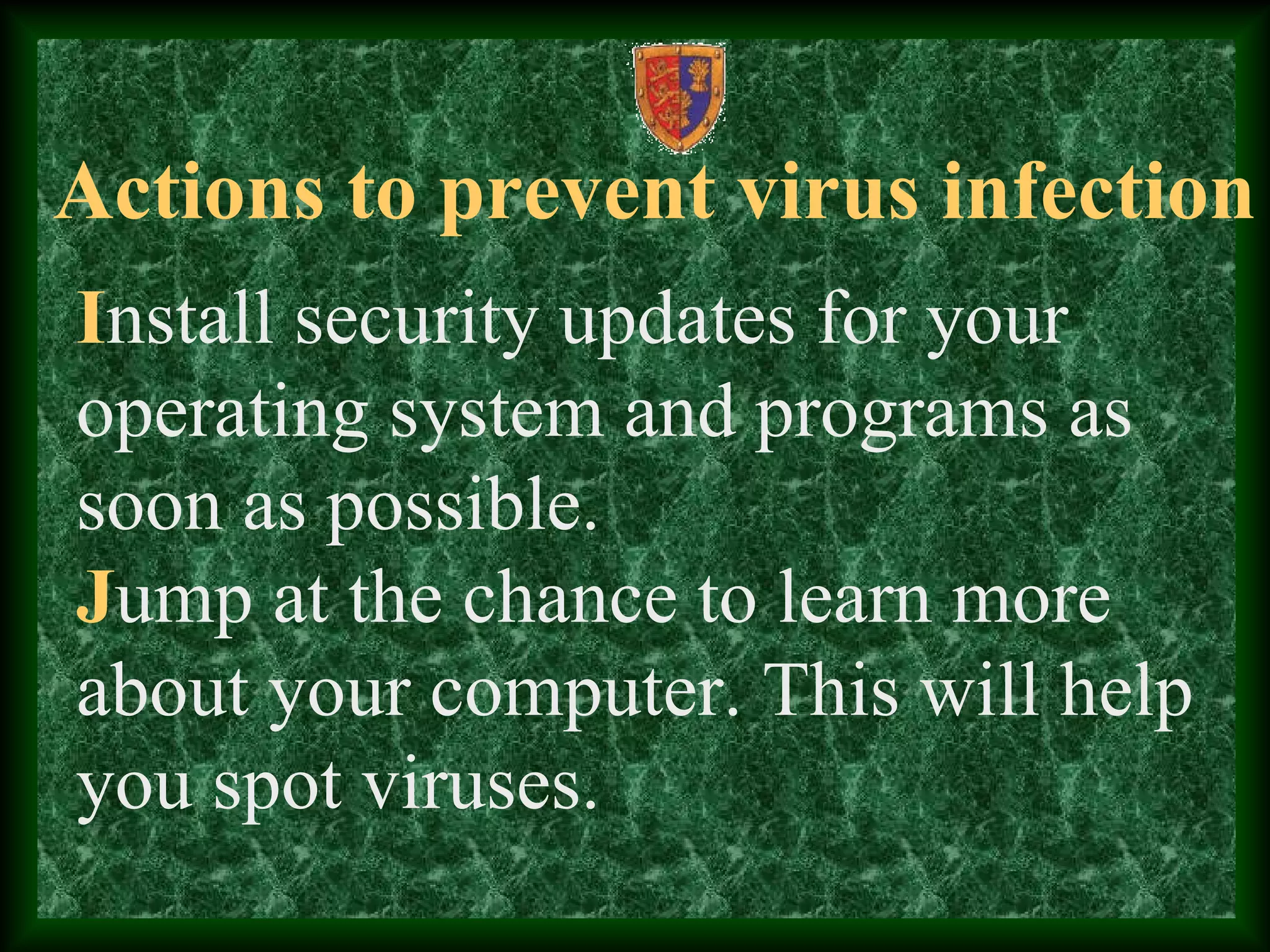 Actions to prevent virus infection
Install security updates for your
operating system and programs as
soon as possible.
Jump at the chance to learn more
about your computer. This will help
you spot viruses.
 