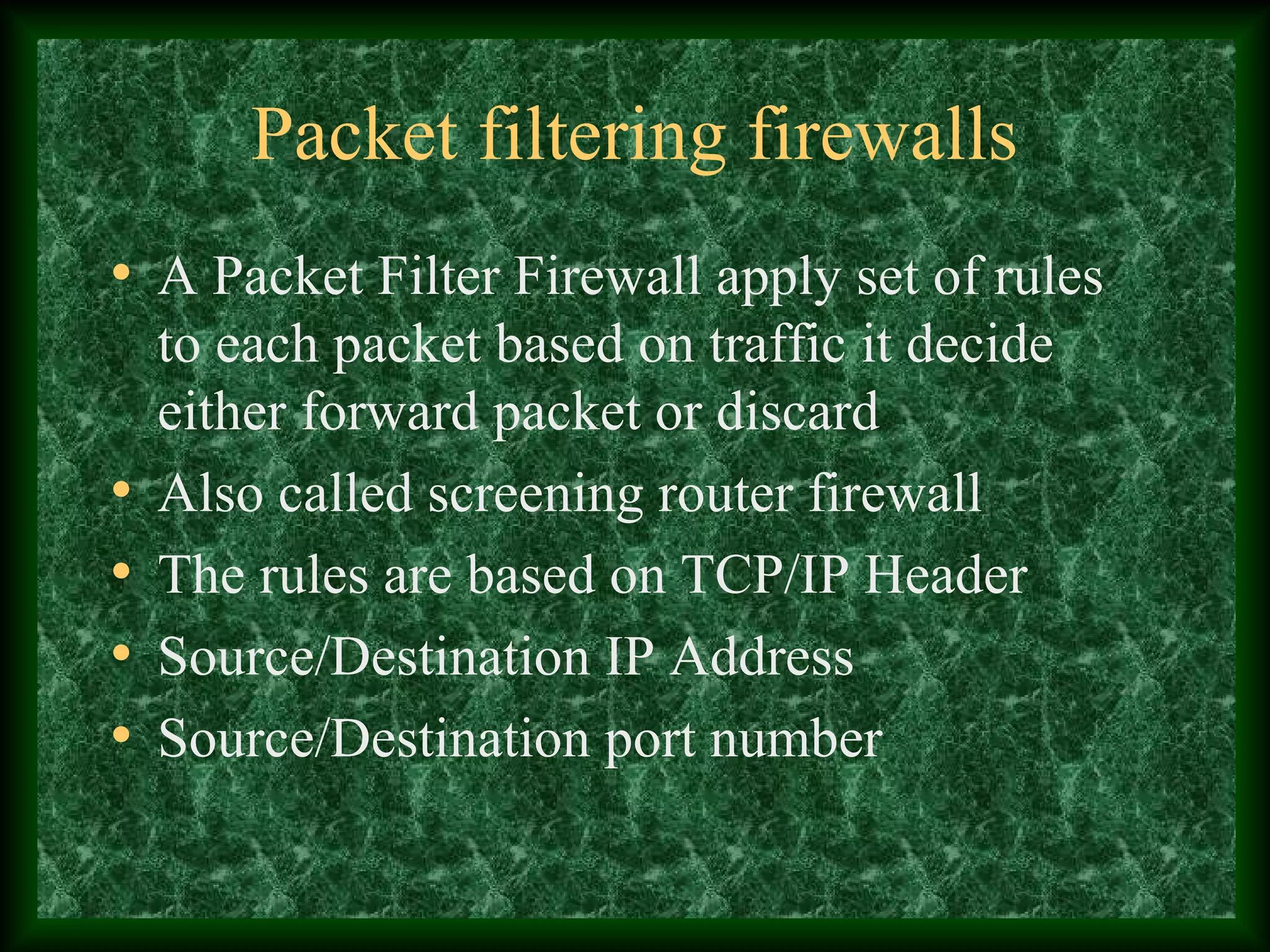 Packet filtering firewalls
• A Packet Filter Firewall apply set of rules
to each packet based on traffic it decide
either forward packet or discard
• Also called screening router firewall
• The rules are based on TCP/IP Header
• Source/Destination IP Address
• Source/Destination port number
 