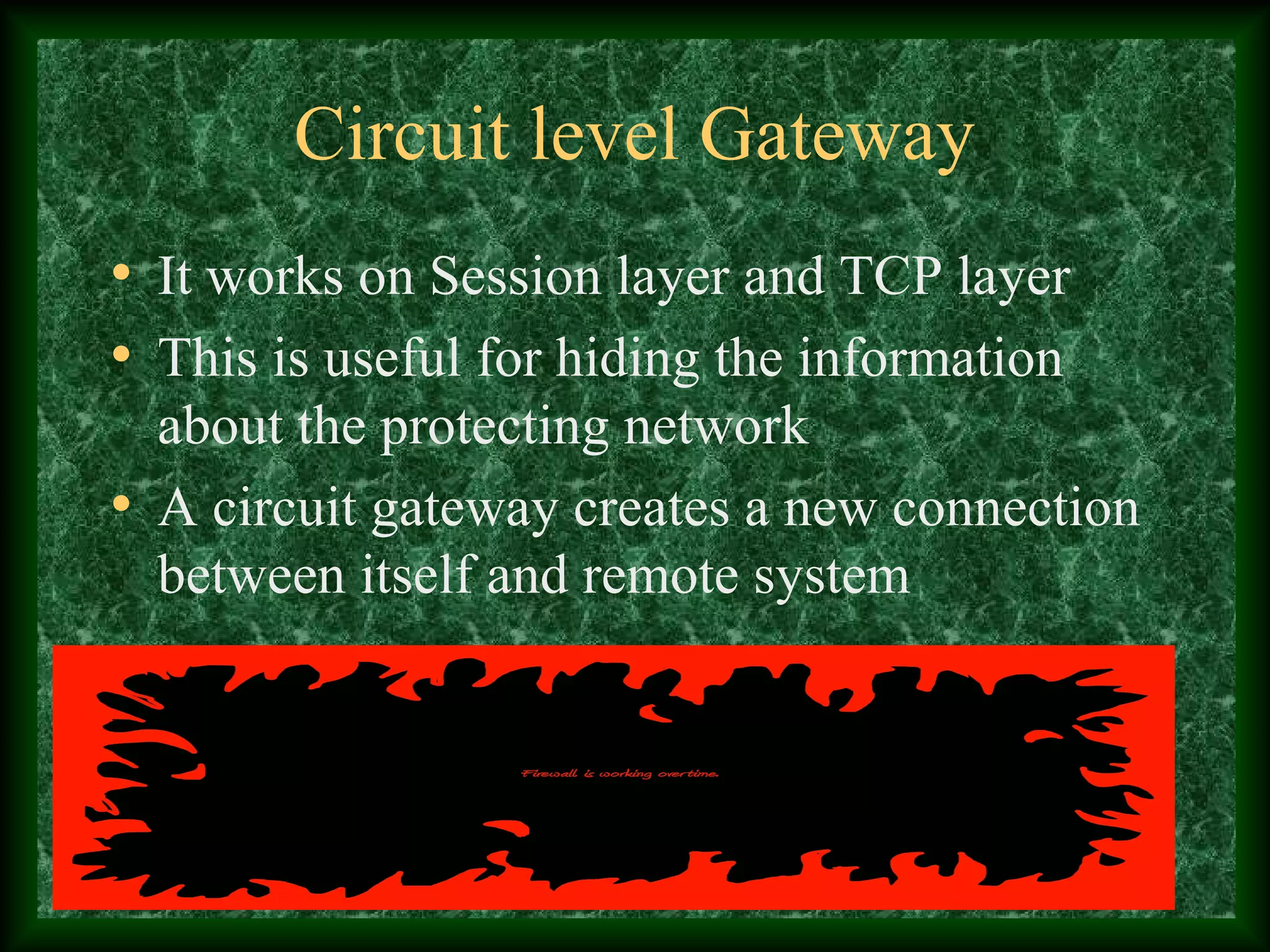 Circuit level Gateway
• It works on Session layer and TCP layer
• This is useful for hiding the information
about the protecting network
• A circuit gateway creates a new connection
between itself and remote system
 
