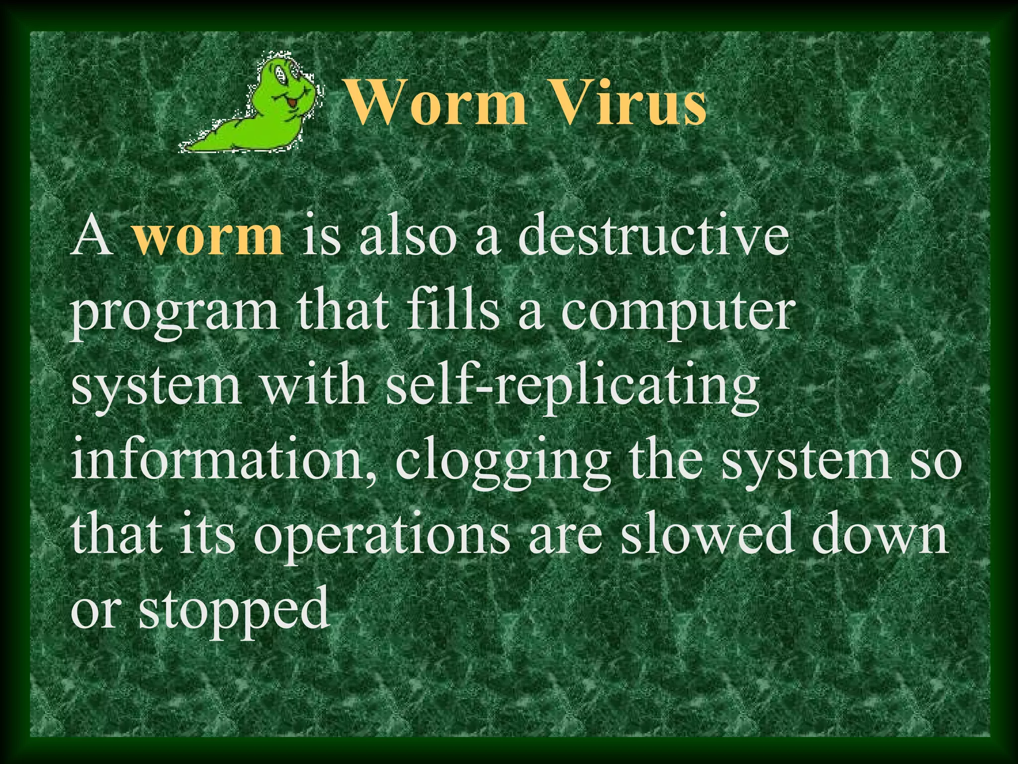 Worm Virus
A worm is also a destructive
program that fills a computer
system with self-replicating
information, clogging the system so
that its operations are slowed down
or stopped
 