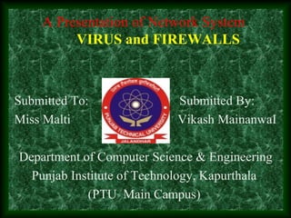 A Presentation of Network System
VIRUS and FIREWALLS
Submitted To: Submitted By:
Miss Malti Vikash MainanwaI
Department of Computer Science & Engineering
Punjab Institute of Technology, Kapurthala
(PTU Main Campus)
 