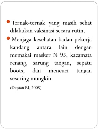 Ternak-ternak yang masih sehat
dilakukan vaksinasi secara rutin.
Menjaga kesehatan badan pekerja
kandang antara lain dengan
memakai masker N 95, kacamata
renang, sarung tangan, sepatu
boots, dan mencuci tangan
sesering mungkin.
(Deptan RI, 2005)
 