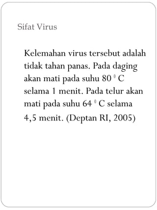 Sifat Virus
Kelemahan virus tersebut adalah
tidak tahan panas. Pada daging
akan mati pada suhu 80 0
C
selama 1 menit. Pada telur akan
mati pada suhu 64 0
C selama
4,5 menit. (Deptan RI, 2005)
 