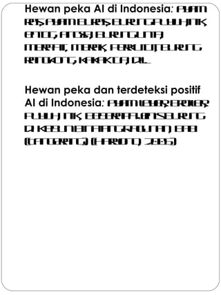 Hewan peka AI di Indonesia: ayam
ras, ayamburas, burungpuyuh,itik,
entog, angsa, burungunta,
merpati, merak, perkutut, burung
rangkong, kakaktua, dll.
Hewan peka dan terdeteksi positif
AI di Indonesia: ayamlayer, broiler,
puyuh, itik, beberapajenisburung
di KebunBinatangRagunan, babi
(Tangerang). (Haryono, 2005)
 