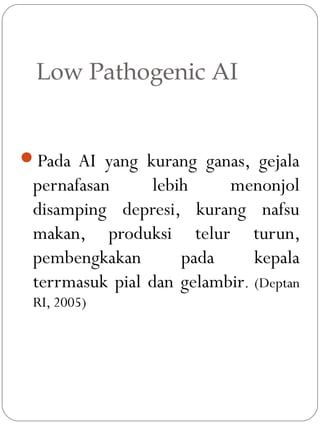 Low Pathogenic AI
Pada AI yang kurang ganas, gejala
pernafasan lebih menonjol
disamping depresi, kurang nafsu
makan, produksi telur turun,
pembengkakan pada kepala
terrmasuk pial dan gelambir. (Deptan
RI, 2005)
 