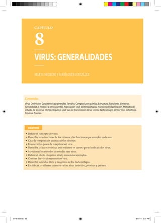 8
VIRUS: GENERALIDADES
MARTA NEGRONI Y MARÍA INÉS GONZÁLEZ
Contenidos
Virus. Definición. Características generales. Tamaño. Composición química. Estructura. Funciones. Simetrías.
Sensibilidad al medio y a otros agentes. Replicación viral. Distintas etapas. Nociones de clasificación. Métodos de
estudio de los virus. Efecto citopático viral. Vías de transmisión de las virosis. Bacteriófagos. Virión. Virus defectivos.
Provirus. Priones.
• Definir el concepto de virus.
• Describir las estructuras de los viriones y las funciones que cumplen cada una.
• Citar la composición química de los viriones.
• Enumerar los pasos de la replicación viral.
• Describir las características que se tienen en cuenta para clasificar a los virus.
• Mencionar los métodos de estudio para virus.
• Definir el efecto citopático viral y mencionar ejemplos.
• Conocer las vías de transmisión viral.
• Describir los ciclos lítico y lisogénico de los bacteriófagos.
• Establecer las diferencias entre virión, virus defectivo, provirus y priones.
OBJETIVOS
CAPÍTULO
b448-08.indd 69 8/11/17 3:55 PM
 