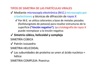 TIPOS DE SIMETRIA DE LAS PARTÍCULAS VIRALES
✔ Mediante microscopía electrónica (M.E.) microscopia por
crioelectrones y técnicas de difracción de rayos X
✔ Por M.E. se utiliza colorantes a base de metales pesados
(fosfotungstato de potasio) para resaltar estructuras de la
superficie (“tinción negativa”). La cristalografía de rayos X
puede reemplazar a la tinción negativa
✔ Simetría cúbica, helicoidal y compleja
SIMETRÍA CÚBICA
✔ Patrón icosaedro
SIMETRIA HELICOIDAL
✔ Las subunidades de proteína se unen al ácido nucleico =
hélice
SIMETRIA COMPLEJA: Poxvirus
 