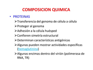 COMPOSICION QUIMICA
• PROTEINAS
⮚Transferencia del genoma de célula a célula
⮚Proteger al genoma
⮚Adhesión a la célula huésped
⮚Confieren simetría estructural
⮚Determinan características antigénicas
⮚Algunas pueden mostrar actividades específicas
(hemaglutinina)
⮚Algunas enzimas dentro del virión (polimerasa de
RNA, TR)
 