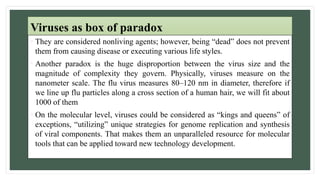 Viruses as box of paradox
• They are considered nonliving agents; however, being “dead” does not prevent
them from causing disease or executing various life styles.
• Another paradox is the huge disproportion between the virus size and the
magnitude of complexity they govern. Physically, viruses measure on the
nanometer scale. The flu virus measures 80–120 nm in diameter, therefore if
we line up flu particles along a cross section of a human hair, we will fit about
1000 of them
• On the molecular level, viruses could be considered as “kings and queens” of
exceptions, “utilizing” unique strategies for genome replication and synthesis
of viral components. That makes them an unparalleled resource for molecular
tools that can be applied toward new technology development.
 