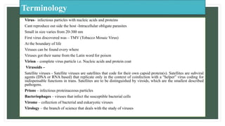 Terminology
• Virus- infectious particles with nucleic acids and proteins
• Cant reproduce out side the host -Intracellular obligate parasites
• Small in size varies from 20-300 nm
• First virus discovered was – TMV (Tobacco Mosaic Virus)
• At the boundary of life
• Viruses can be found every where
• Viruses got their name from the Latin word for poison
• Virion – complete virus particle i.e. Nucleic acids and protein coat
• Virusoids –
• Satellite viruses - Satellite viruses are satellites that code for their own capsid protein(s). Satellites are subviral
agents (DNA or RNA based) that replicate only in the context of coinfection with a “helper” virus coding for
indispensable functions in trans. Satellites are to be distinguished by viroids, which are the smallest described
pathogens.
• Prions – infectious proteinaceous particles
• Bacteriophages – viruses that infect the susceptible bacterial cells
• Virome – collection of bacterial and eukaryotic viruses
• Virology – the branch of science that deals with the study of viruses
 