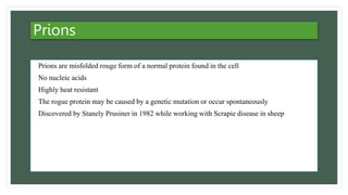 Prions
• Prions are misfolded rouge form of a normal protein found in the cell
• No nucleic acids
• Highly heat resistant
• The rogue protein may be caused by a genetic mutation or occur spontaneously
• Discovered by Stanely Prusiner in 1982 while working with Scrapie disease in sheep
 