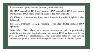 • Reverse transcriptase contains three enzymatic activities:
• (1) RNA-dependent DNA polymerase- RNA-dependent DNA polymerase
synthesizes a DNA strand complementary to the RNA template
• (2) RNase H, - removes the RNA strand from the RNA–DNA hybrid double
helix and
• (3) DNA-dependent DNA polymerase- completes double-stranded DNA
synthesis
Unlike other DNA polymerases, reverse transcriptase lacks a proofreading
capability and therefore has high error rates during DNA synthesis, up to one
error in 2000 base incorporations. The high error rates of viral reverse
transcriptases provide selective advantage for their survival in the host system.
 
