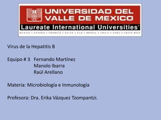Virus de la Hepatitis B

Equipo # 3 Fernando Martínez
           Manolo Ibarra
           Raúl Arellano

Materia: Microbiología e Inmunología

Profesora: Dra. Erika Vázquez Tzompantzi.
 
