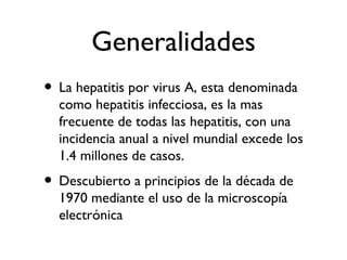 Generalidades
• La hepatitis por virus A, esta denominada
  como hepatitis infecciosa, es la mas
  frecuente de todas las hepatitis, con una
  incidencia anual a nivel mundial excede los
  1.4 millones de casos.
• Descubierto a principios de la década de
  1970 mediante el uso de la microscopía
  electrónica
 