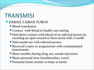 TRANSMISI
DARAH, CAIRAN TUBUH
Blood transfusion
Contact with blood in health care setting
Had direct contact with blood of an infected person by
touching an open wound or been stuck with a needle
Had unsafe sex with infected person
Received a tatto or acupuncture with contaminated
instruments
Share needles during drug use, unsafe injections
Share personal item (toothbrushes, razor)
Perinatal (from mother to baby at birth)
 