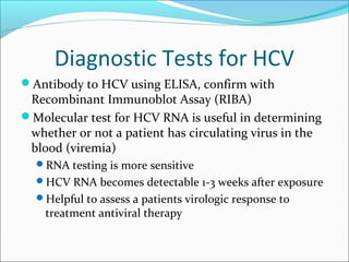 Diagnostic Tests for HCV
Antibody to HCV using ELISA, confirm with
Recombinant Immunoblot Assay (RIBA)
Molecular test for HCV RNA is useful in determining
whether or not a patient has circulating virus in the
blood (viremia)
RNA testing is more sensitive
HCV RNA becomes detectable 1-3 weeks after exposure
Helpful to assess a patients virologic response to
treatment antiviral therapy
 