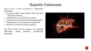 Hepatitis Fulminante
Solo el 0.1% a 0.5% evoluciona a enfermedad
fulminante:
• Se presenta daño celular (Efecto lítico del virus
+ Respuesta inmune)
• Aumento de la severidad de la ictericia
• Alteraciones del estado de alerta (encefalopatía)
• Alargamiento en los tiempos de coagulación.
• Deterioro severo de la función hepática
Del 30% al 60% de los pacientes con hepatitis
fulminante puede presentar recuperación
espontanea.
 