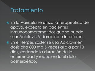  En la Varicela se utiliza la Terapeutica de
apoyo, excepto en pacientes
Inmunocompremetidos que se puede
usar Aciclovir, Vidarabina o Interferon.
 En el Herpes Zoster se usa Aciclovir en
dosis alta 800 mg 5 veces al día por 10
días, cortando la duración de la
enfermedad y reduciendo el dolor
posherpético.
 