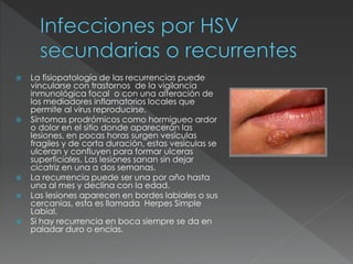  La fisiopatología de las recurrencias puede
vincularse con trastornos de la vigilancia
inmunológica focal o con una alteración de
los mediadores inflamatorios locales que
permite al virus reproducirse.
 Síntomas prodrómicos como hormigueo ardor
o dolor en el sitio donde aparecerán las
lesiones, en pocas horas surgen vesículas
fragiles y de corta duración, estas vesiculas se
ulceran y confluyen para formar ulceras
superficiales. Las lesiones sanan sin dejar
cicatriz en una a dos semanas.
 La recurrencia puede ser una por año hasta
una al mes y declina con la edad.
 Las lesiones aparecen en bordes labiales o sus
cercanias, esta es llamada Herpes Simple
Labial.
 Si hay recurrencia en boca siempre se da en
paladar duro o encías.
 