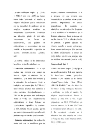 Los virus del herpes simple 1 y 2 (VHS-
1, VHS-2) son virus ADN que tienen
como único reservorio el hombre y
originan infecciones que se caracterizan
por su capacidad de replicarse en los
ganglios nerviosos sensitivos en
determinadas localizaciones. Establecen
una infección latente de por vida,
interrumpida por brotes de
reactivaciones, que pueden ser
asintomáticas o acompañarse de una
variable e impredecible expresión de
lesiones epiteliales.(Ramos Amador,
n.d.)
Las formas clínicas de las infecciones
herpéticas se pueden clasificar en:
• Infección asintomática: Es la que
padece una persona que carece de
historia, signos o síntomas de la
enfermedad. Es la forma más frecuente y
la detección de anticuerpos frente a
cualquiera de los dos tipos de VHS es el
único método práctico para identificar a
estos pacientes. Aproximadamente, el
20% de los pacientes con anticuerpos
frente al VHS2 son verdaderamente
asintomáticos o tienen lesiones en
localizaciones imposibles de observar.
El 60% restante poseen lesiones que no
son reconocidas como tales por el propio
paciente o por el médico que le atiende.
• Infección sintomática: La replicación
activa del virus se manifiesta por las
lesiones y síntomas característicos. Si es
la primera vez que presenta esta
sintomatología se clasifica como primer
episodio. Dependiendo del estado
inmunológico del paciente, se
subdividen en primoinfección herpética
si en el momento de la enfermedad no se
detectan anticuerpos frente a ninguno de
los dos tipos de VHS, e infección inicial
no primaria o primer episodio no
primario cuando sí existen anticuerpos
frente a uno o ambos tipos. Si el paciente
ha sufrido anteriormente al menos un
brote similar, se dice que estamos ante
una recidiva o recurrencia.(Martín, n.d.)
Herpes simple tipo I
El virus del herpes simple (VHS) tipo I,
que es el responsable de la gran mayoría
de infecciones orales, periorales,
oculares o por encima de la cintura
pélvica.(“Herpesvirdae (virus DNA)
HERPES SIMPLE,” n.d.) La infección
por VHS-1 es muy contagiosa, frecuente
y endémica en todo el mundo. Se
adquiere mayoritariamente durante la
infancia y dura toda la vida. Según
estimaciones de 2012, 3700 millones de
personas menores de 50 años (el 67% de
la población) tenían infección por VHS-
1. La prevalencia estimada de la
infección era más elevada en África
(87%) y más baja en las Américas (40%-
50%). (OMG, n.d.)
 